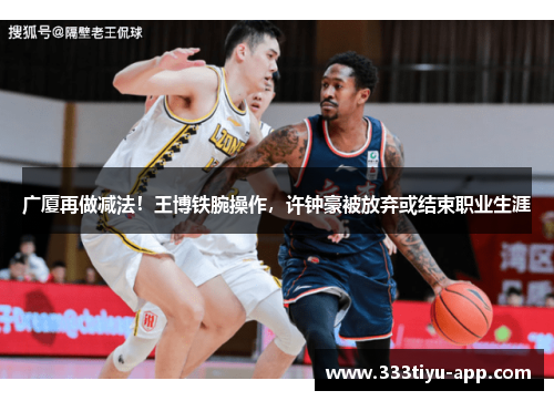 广厦再做减法！王博铁腕操作，许钟豪被放弃或结束职业生涯
